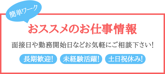 おススメのお仕事情報 面接日や勤務開始日などお気軽にご相談下さい！長期歓迎！未経験活躍！土日祝休み！